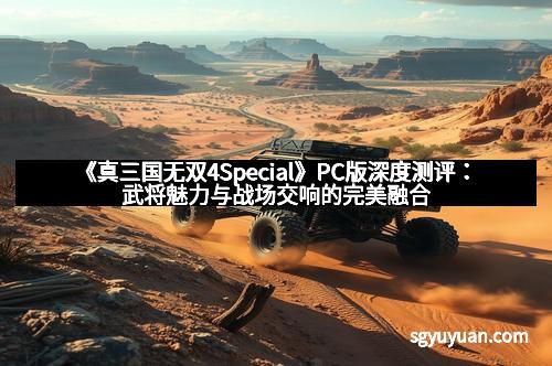 《真三国无双4Special》PC版深度测评：武将魅力与战场交响的完美融合