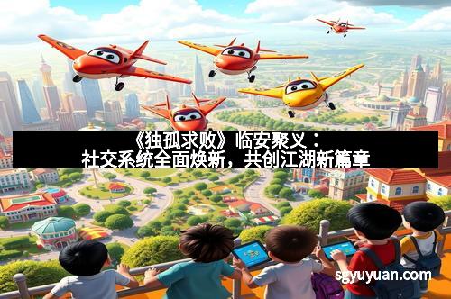 《独孤求败》临安聚义：社交系统全面焕新，共创江湖新篇章